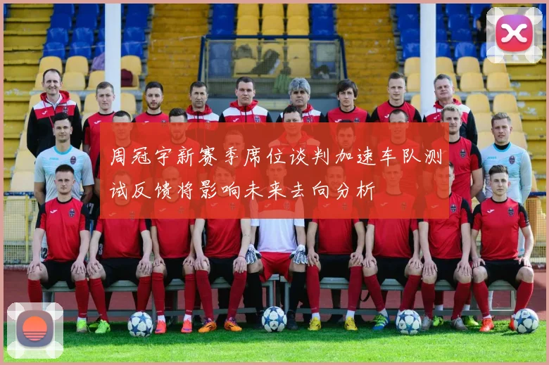 周冠宇新赛季席位谈判加速车队测试反馈将影响未来去向分析
