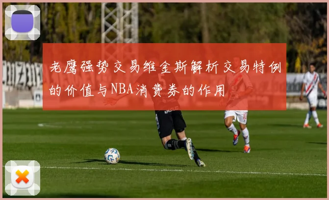 老鹰强势交易维金斯解析交易特例的价值与NBA消费券的作用
