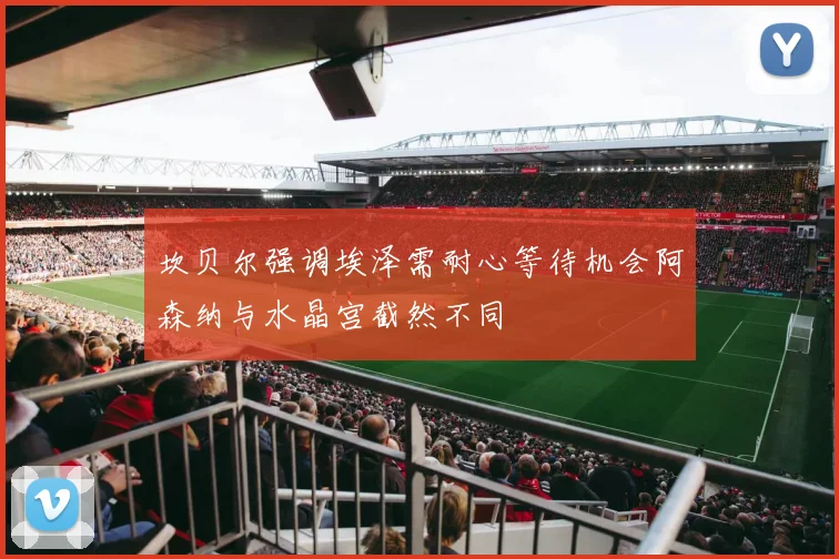 坎贝尔强调埃泽需耐心等待机会阿森纳与水晶宫截然不同