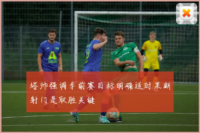 塔帅强调季前赛目标明确适时果断射门是取胜关键