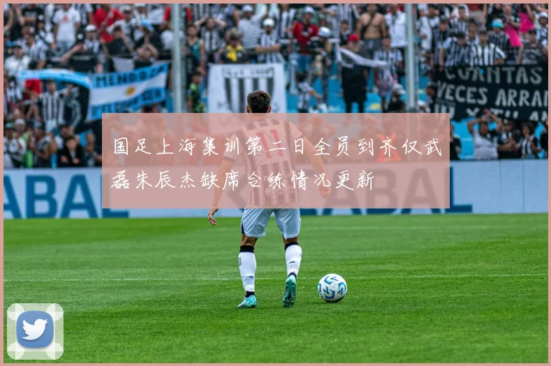 国足上海集训第二日全员到齐仅武磊朱辰杰缺席合练情况更新