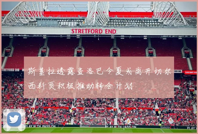 斯基拉透露查洛巴今夏或离开切尔西科莫积极推动转会计划