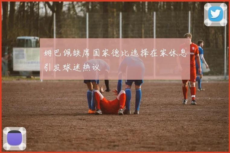姆巴佩缺席国家德比选择在家休息引发球迷热议