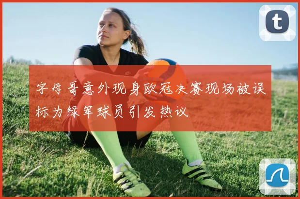 字母哥意外现身欧冠决赛现场被误标为绿军球员引发热议
