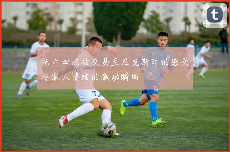 老六回忆被交易至尼克斯时的感受与家人情绪的激动瞬间
