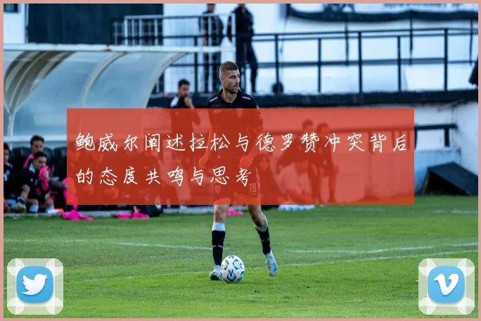 鲍威尔阐述拉松与德罗赞冲突背后的态度共鸣与思考