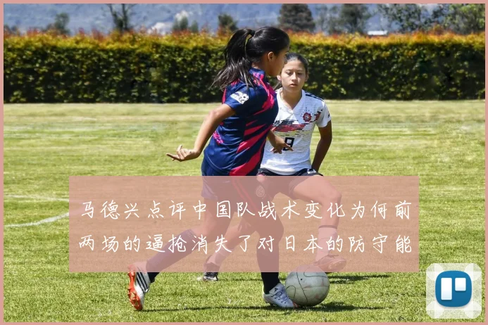 马德兴点评中国队战术变化为何前两场的逼抢消失了对日本的防守能否奏效