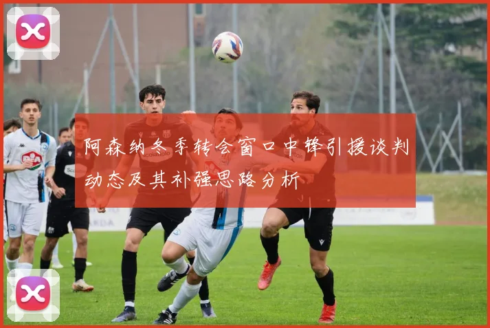 阿森纳冬季转会窗口中锋引援谈判动态及其补强思路分析
