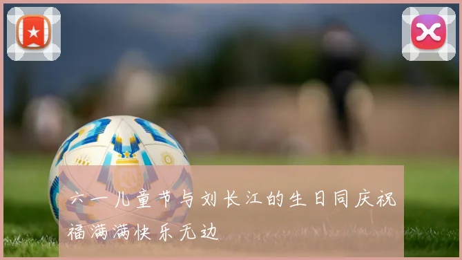 六一儿童节与刘长江的生日同庆祝福满满快乐无边