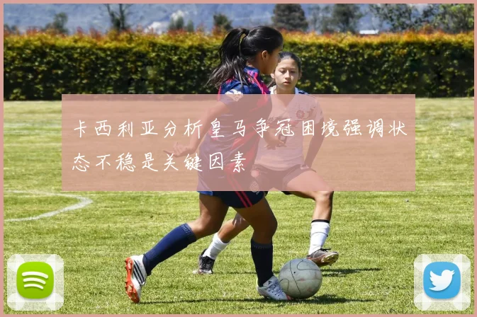 卡西利亚分析皇马争冠困境强调状态不稳是关键因素