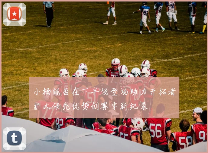 小杨能否在下半场登场助力开拓者扩大领先优势创赛季新纪录