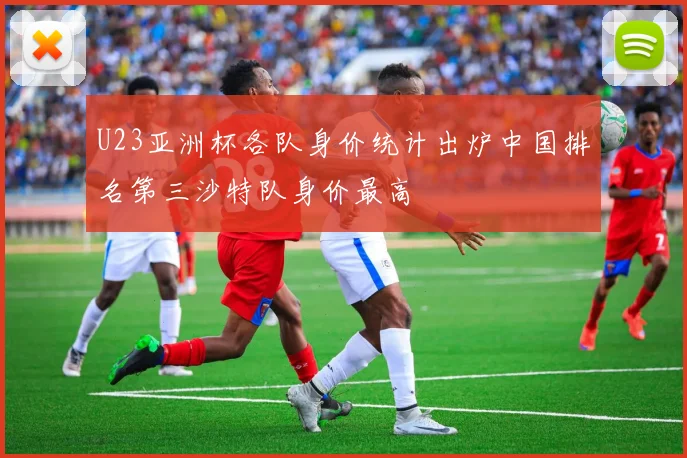 U23亚洲杯各队身价统计出炉中国排名第三沙特队身价最高