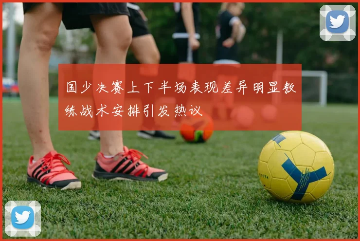 国少决赛上下半场表现差异明显教练战术安排引发热议