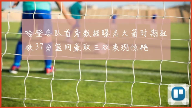 哈登各队首秀数据曝光火箭时期狂砍37分篮网豪取三双表现惊艳