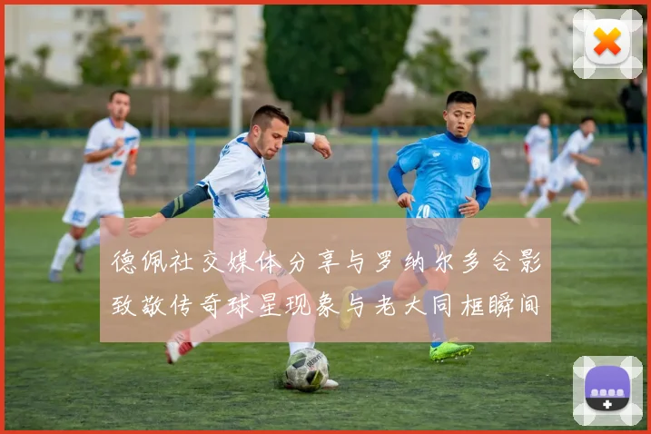 德佩社交媒体分享与罗纳尔多合影致敬传奇球星现象与老大同框瞬间