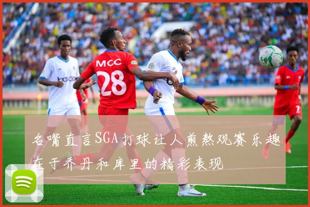 名嘴直言SGA打球让人煎熬观赛乐趣在于乔丹和库里的精彩表现