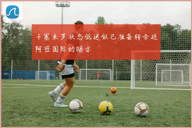 卡塞米罗状态低迷似已准备转会迈阿密国际的暗示