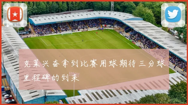 克莱兴奋拿到比赛用球期待三分球里程碑的到来