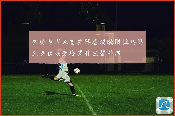 多特与国米首发阵容揭晓图拉姆恩里克出战劳塔罗将坐替补席