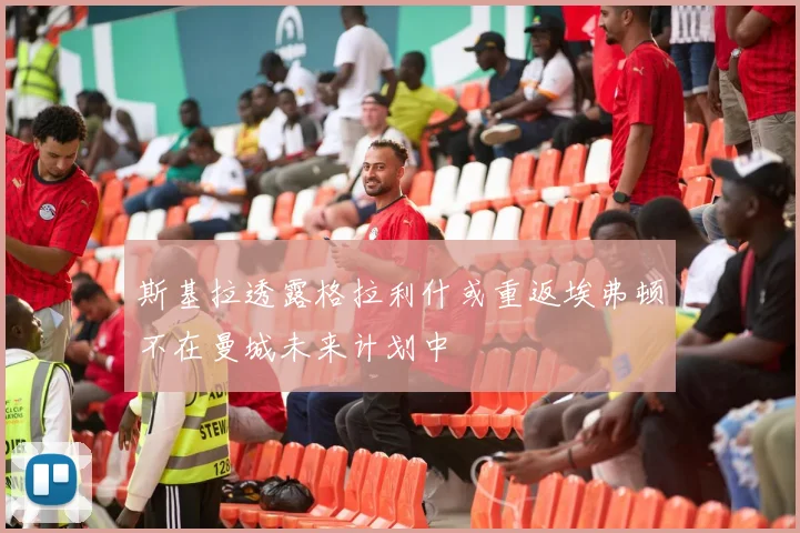 斯基拉透露格拉利什或重返埃弗顿不在曼城未来计划中