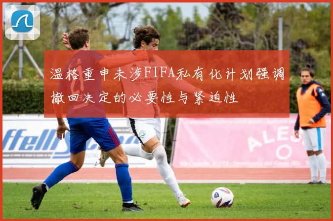 温格重申未涉FIFA私有化计划强调撤回决定的必要性与紧迫性