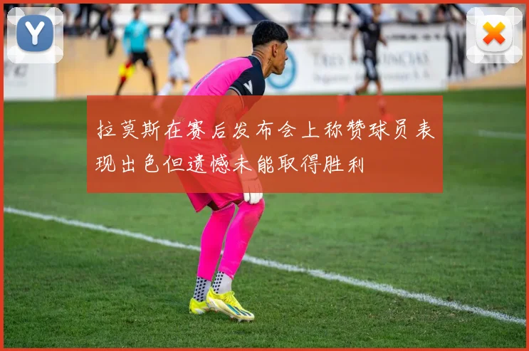 拉莫斯在赛后发布会上称赞球员表现出色但遗憾未能取得胜利