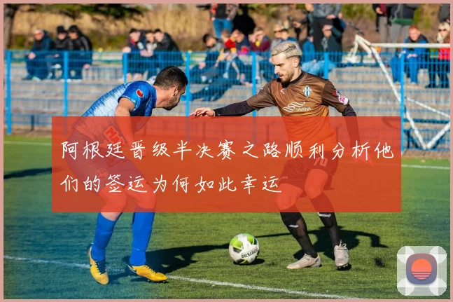 阿根廷晋级半决赛之路顺利分析他们的签运为何如此幸运