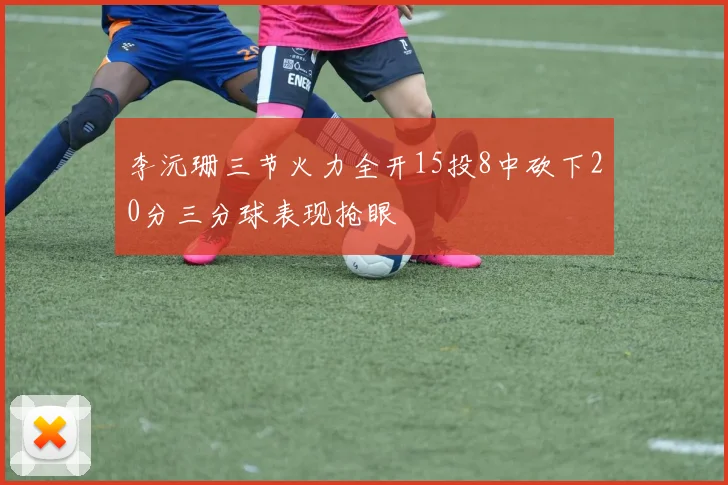 李沅珊三节火力全开15投8中砍下20分三分球表现抢眼