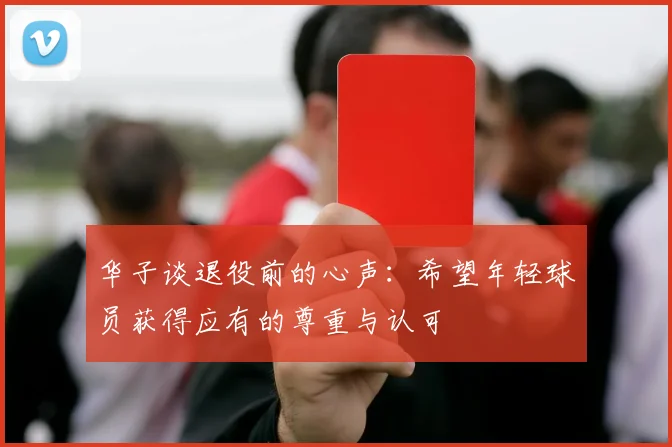 华子谈退役前的心声：希望年轻球员获得应有的尊重与认可