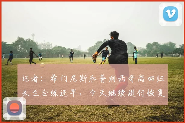 记者:希门尼斯和普利西奇离回归米兰合练还早,今天继续进行恢复