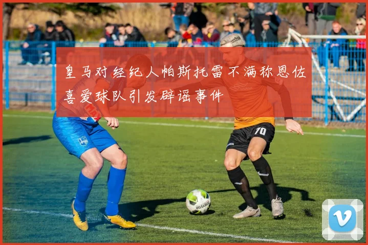 皇马对经纪人帕斯托雷不满称恩佐喜爱球队引发辟谣事件