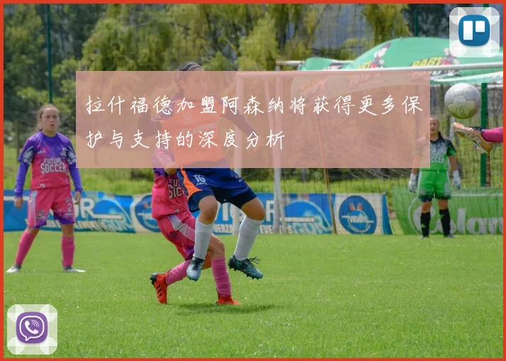 拉什福德加盟阿森纳将获得更多保护与支持的深度分析