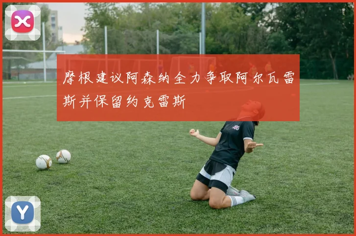 摩根建议阿森纳全力争取阿尔瓦雷斯并保留约克雷斯